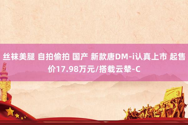 丝袜美腿 自拍偷拍 国产 新款唐DM-i认真上市 起售价17.98万元/搭载云辇-C