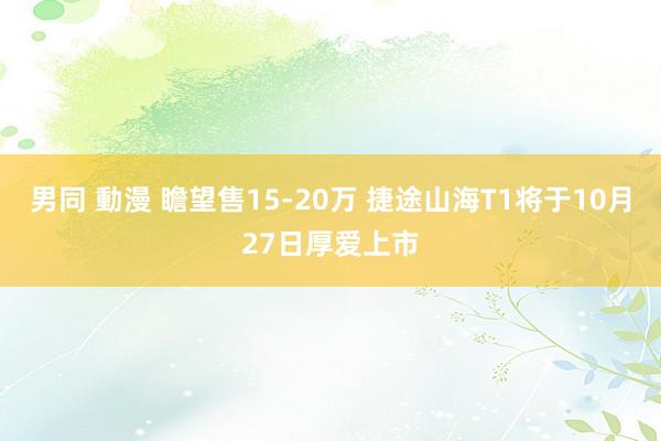 男同 動漫 瞻望售15-20万 捷途山海T1将于10月27日厚爱上市