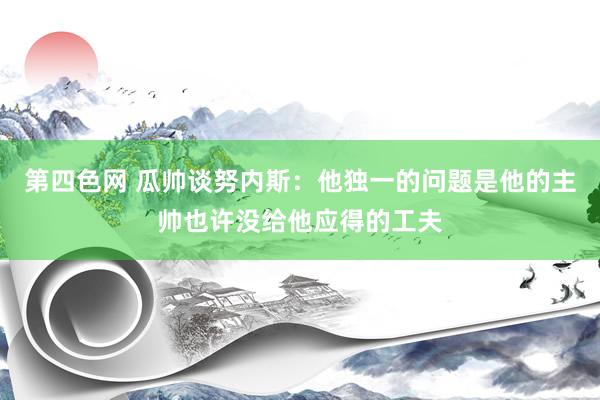 第四色网 瓜帅谈努内斯：他独一的问题是他的主帅也许没给他应得的工夫