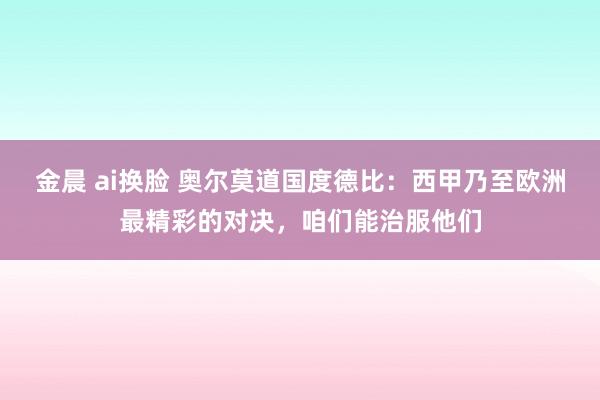 金晨 ai换脸 奥尔莫道国度德比：西甲乃至欧洲最精彩的对决，咱们能治服他们