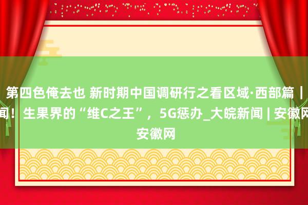 第四色俺去也 新时期中国调研行之看区域·西部篇｜闻！生果界的“维C之王”，5G惩办_大皖新闻 | 安徽网