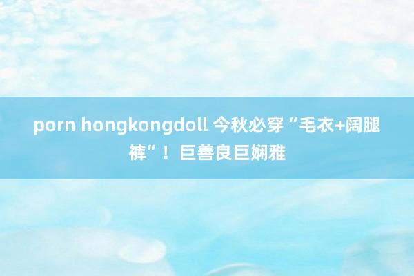 porn hongkongdoll 今秋必穿“毛衣+阔腿裤”！巨善良巨娴雅