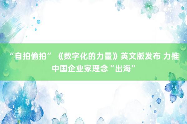 “自拍偷拍” 《数字化的力量》英文版发布 力推中国企业家理念“出海”