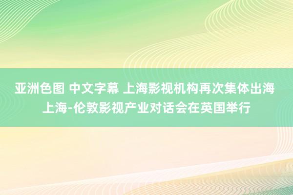 亚洲色图 中文字幕 上海影视机构再次集体出海 上海-伦敦影视产业对话会在英国举行