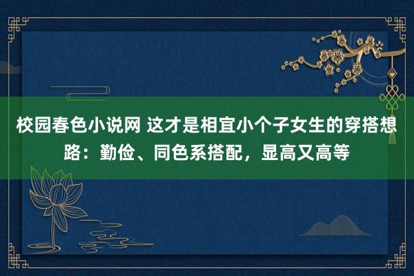 校园春色小说网 这才是相宜小个子女生的穿搭想路：勤俭、同色系搭配，显高又高等