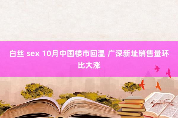 白丝 sex 10月中国楼市回温 广深新址销售量环比大涨