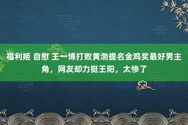 福利姬 自慰 王一博打败黄渤提名金鸡奖最好男主角，网友却力挺王阳，太惨了