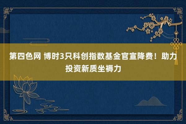 第四色网 博时3只科创指数基金官宣降费！助力投资新质坐褥力