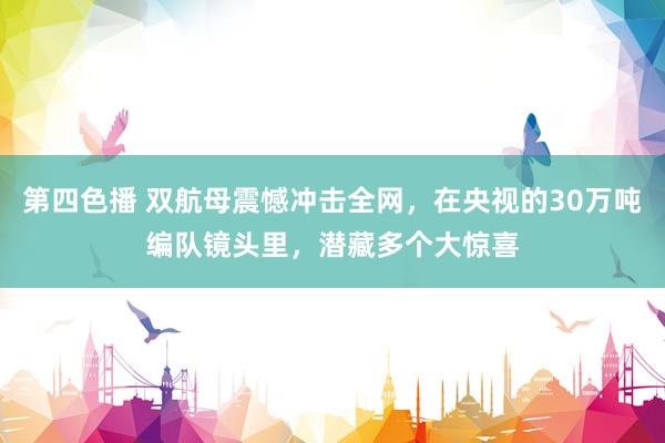 第四色播 双航母震憾冲击全网，在央视的30万吨编队镜头里，潜藏多个大惊喜