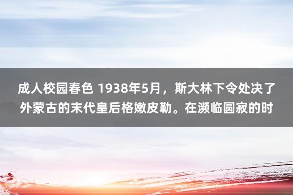 成人校园春色 1938年5月，斯大林下令处决了外蒙古的末代皇后格嫩皮勒。在濒临圆寂的时