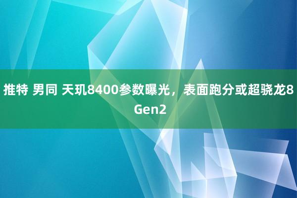 推特 男同 天玑8400参数曝光，表面跑分或超骁龙8 Gen2