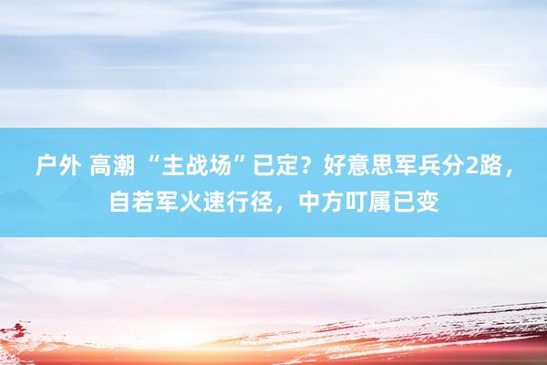 户外 高潮 “主战场”已定？好意思军兵分2路，自若军火速行径，中方叮属已变