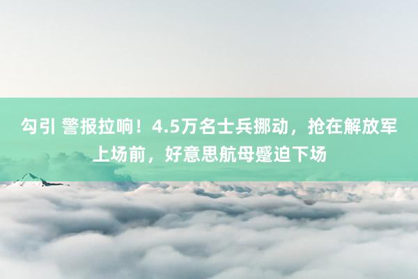 勾引 警报拉响！4.5万名士兵挪动，抢在解放军上场前，好意思航母蹙迫下场