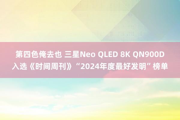 第四色俺去也 三星Neo QLED 8K QN900D入选《时间周刊》“2024年度最好发明”榜单