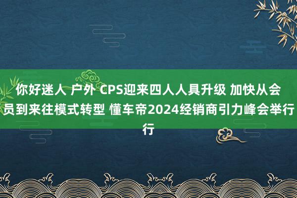 你好迷人 户外 CPS迎来四人人具升级 加快从会员到来往模式转型 懂车帝2024经销商引力峰会举行