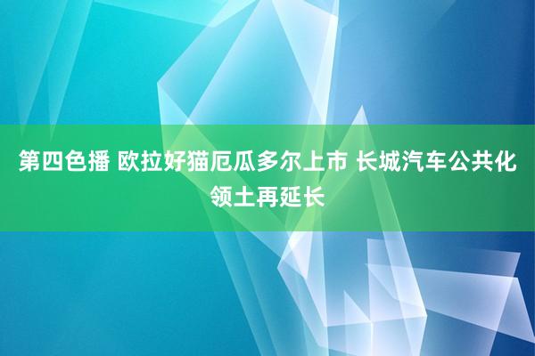 第四色播 欧拉好猫厄瓜多尔上市 长城汽车公共化领土再延长