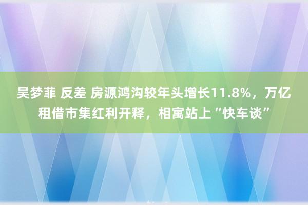 吴梦菲 反差 房源鸿沟较年头增长11.8%，万亿租借市集红利开释，相寓站上“快车谈”