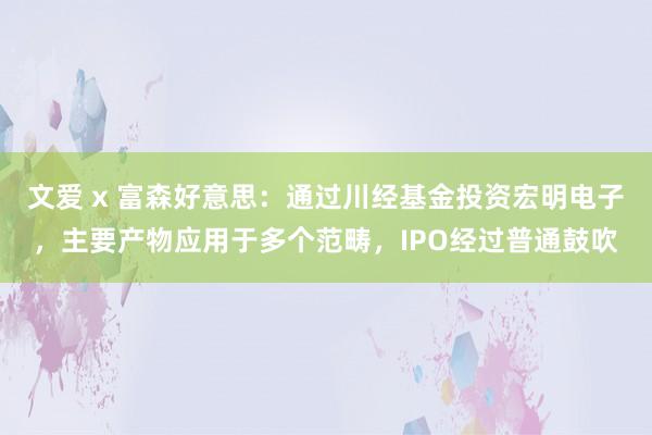 文爱 x 富森好意思：通过川经基金投资宏明电子，主要产物应用于多个范畴，IPO经过普通鼓吹