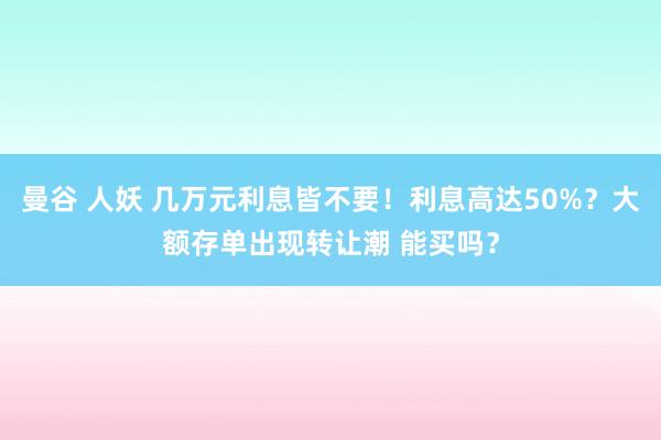 曼谷 人妖 几万元利息皆不要！利息高达50%？大额存单出现转让潮 能买吗？