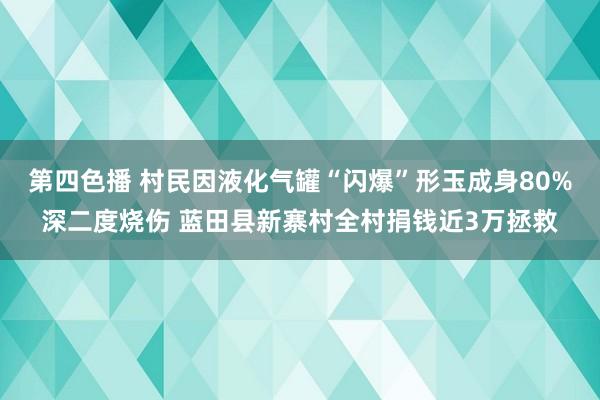 第四色播 村民因液化气罐“闪爆”形玉成身80%深二度烧伤 蓝田县新寨村全村捐钱近3万拯救