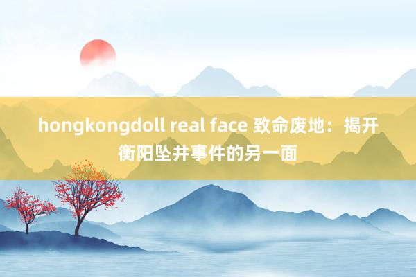 hongkongdoll real face 致命废地：揭开衡阳坠井事件的另一面