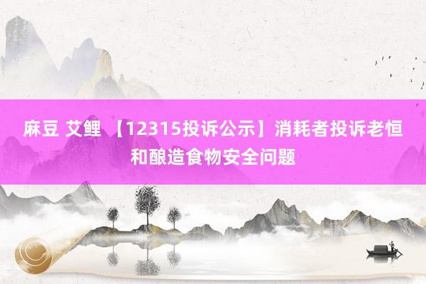 麻豆 艾鲤 【12315投诉公示】消耗者投诉老恒和酿造食物安全问题