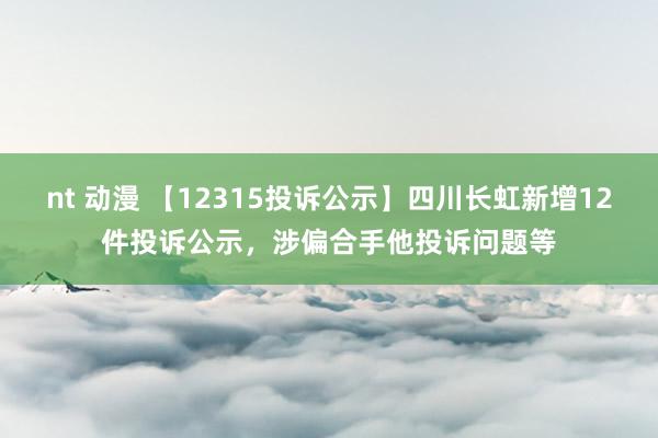 nt 动漫 【12315投诉公示】四川长虹新增12件投诉公示，涉偏合手他投诉问题等