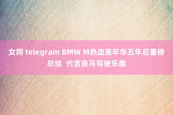 女同 telegram BMW M热血嘉年华五年后重磅总结  代言良马驾驶乐趣