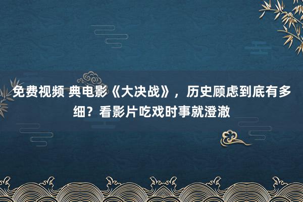 免费视频 典电影《大决战》，历史顾虑到底有多细？看影片吃戏时事就澄澈