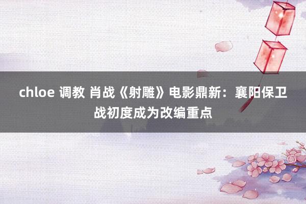 chloe 调教 肖战《射雕》电影鼎新：襄阳保卫战初度成为改编重点