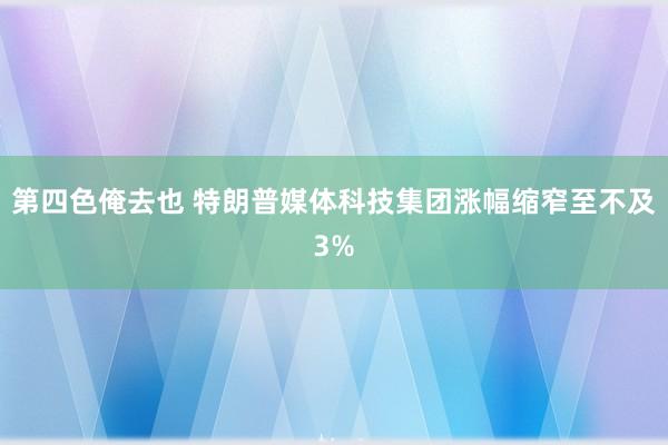 第四色俺去也 特朗普媒体科技集团涨幅缩窄至不及3%