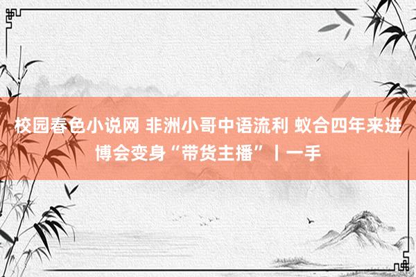 校园春色小说网 非洲小哥中语流利 蚁合四年来进博会变身“带货主播”丨一手