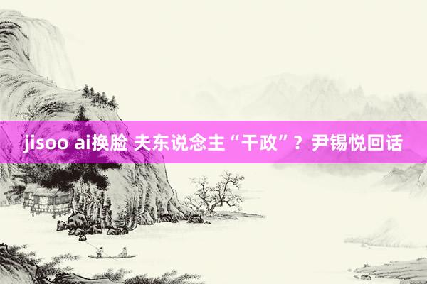 jisoo ai换脸 夫东说念主“干政”？尹锡悦回话