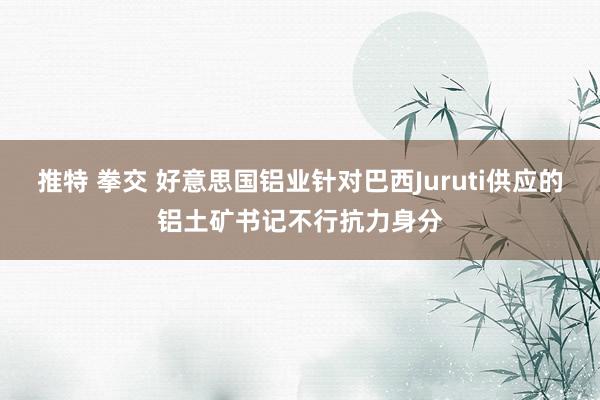 推特 拳交 好意思国铝业针对巴西Juruti供应的铝土矿书记不行抗力身分