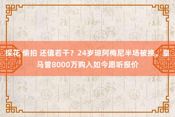 探花 偷拍 还值若干？24岁琼阿梅尼半场被换，皇马曾8000万购入如今愿听报价