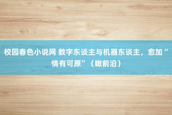 校园春色小说网 数字东谈主与机器东谈主，愈加“情有可原”（瞰前沿）