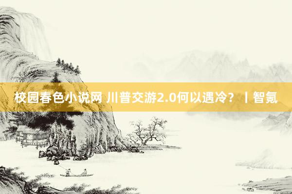 校园春色小说网 川普交游2.0何以遇冷？丨智氪