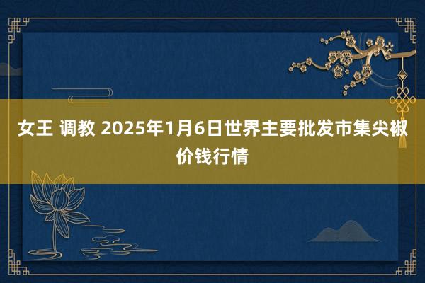 女王 调教 2025年1月6日世界主要批发市集尖椒价钱行情