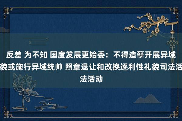 反差 为不知 国度发展更始委：不得造孽开展异域礼貌或施行异域统帅 照章退让和改换逐利性礼貌司法活动