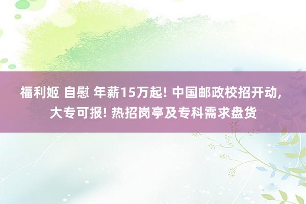 福利姬 自慰 年薪15万起! 中国邮政校招开动， 大专可报! 热招岗亭及专科需求盘货