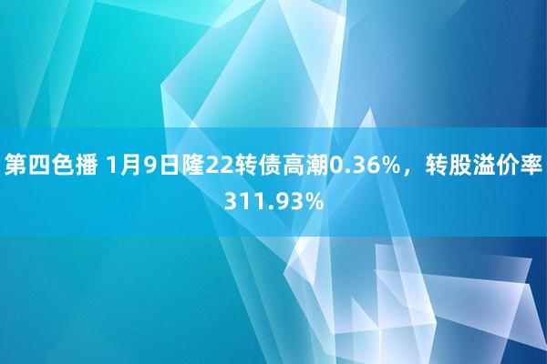 第四色播 1月9日隆22转债高潮0.36%，转股溢价率311.93%