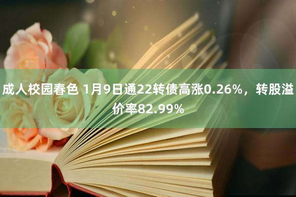 成人校园春色 1月9日通22转债高涨0.26%，转股溢价率82.99%