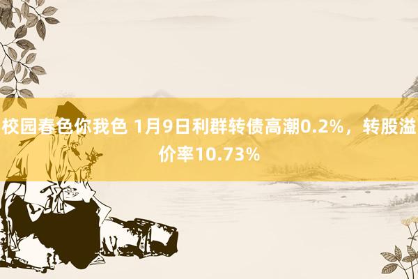 校园春色你我色 1月9日利群转债高潮0.2%，转股溢价率10.73%