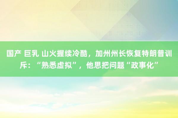 国产 巨乳 山火握续冷酷，加州州长恢复特朗普训斥：“熟悉虚拟”，他思把问题“政事化”