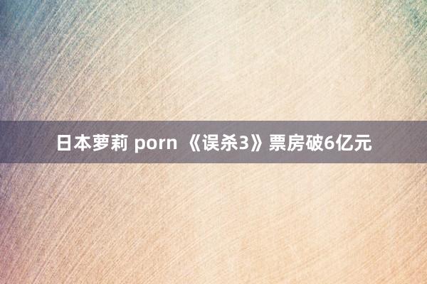 日本萝莉 porn 《误杀3》票房破6亿元