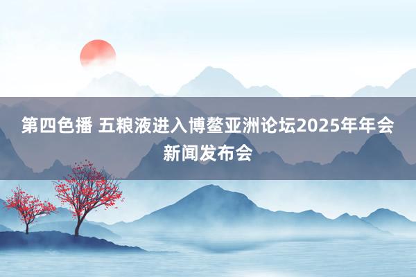 第四色播 五粮液进入博鳌亚洲论坛2025年年会新闻发布会