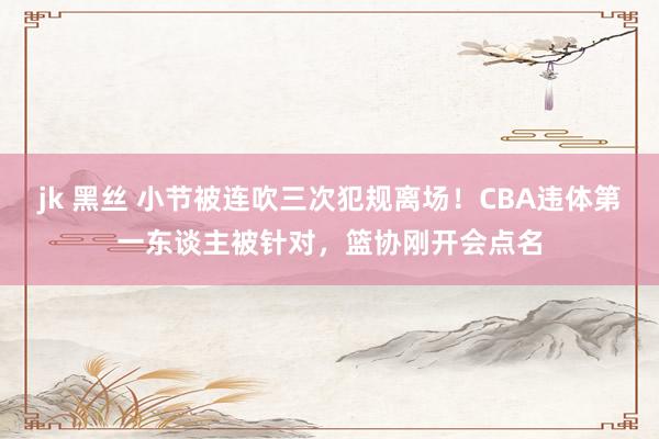 jk 黑丝 小节被连吹三次犯规离场！CBA违体第一东谈主被针对，篮协刚开会点名