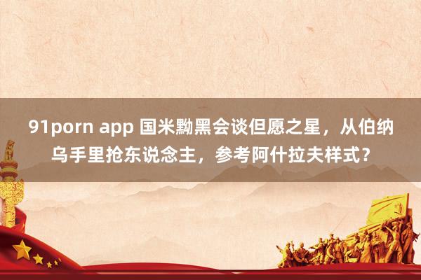 91porn app 国米黝黑会谈但愿之星，从伯纳乌手里抢东说念主，参考阿什拉夫样式？