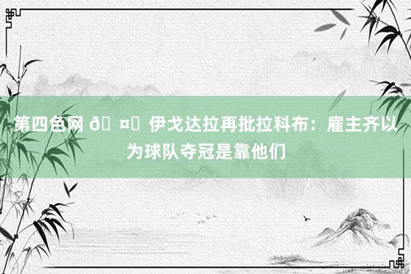 第四色网 🤓伊戈达拉再批拉科布：雇主齐以为球队夺冠是靠他们