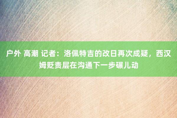 户外 高潮 记者：洛佩特吉的改日再次成疑，西汉姆贬责层在沟通下一步碾儿动